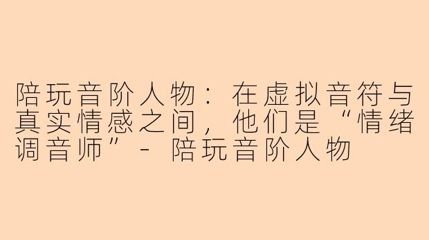 陪玩音阶人物:在虚拟音符与真实情感之间,他们是“情绪调音师”-陪玩音阶人物