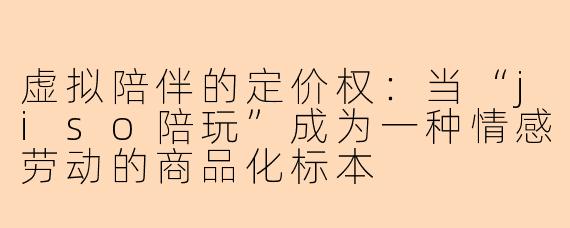虚拟陪伴的定价权:当“jiso陪玩”成为一种情感劳动的商品化标本
