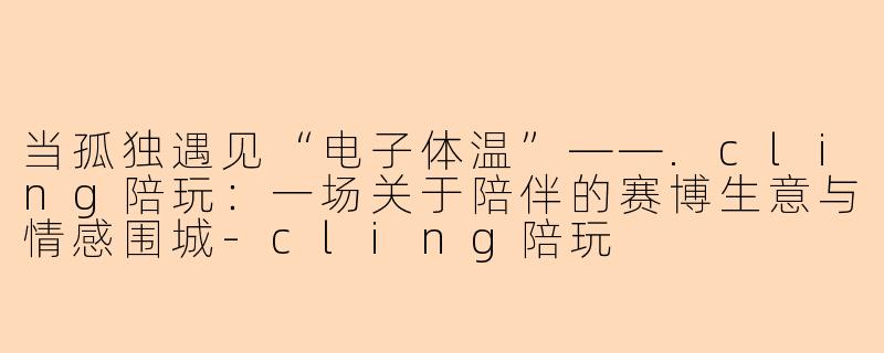 当孤独遇见“电子体温”——.cling陪玩:一场关于陪伴的赛博生意与情感围城-cling陪玩