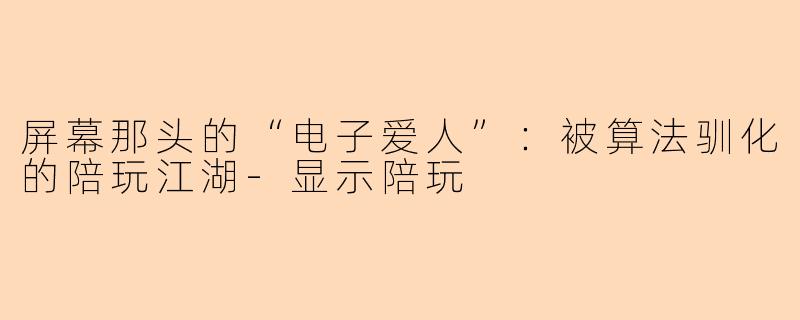 屏幕那头的“电子爱人”:被算法驯化的陪玩江湖-显示陪玩