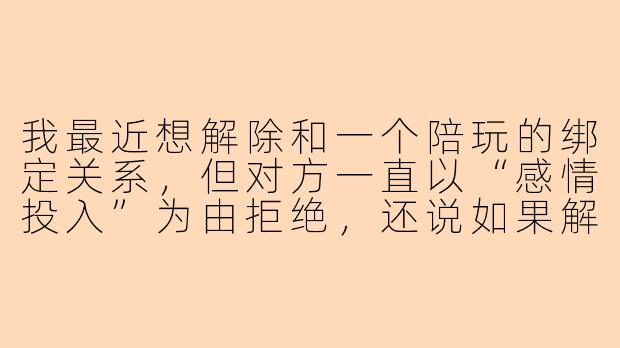 我最近想解除和一个陪玩的绑定关系,但对方一直以“感情投入”为由拒绝,还说如果解除就要我赔偿精神损失费,这合理吗?我该怎么合法地解除?-解除陪玩