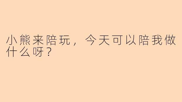 小熊来陪玩，今天可以陪我做什么呀？