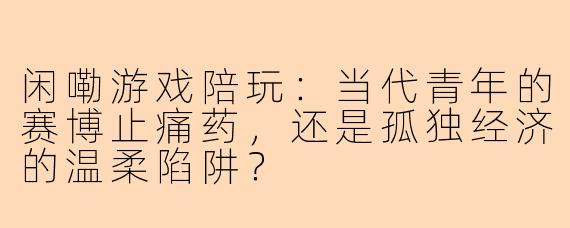 闲嘞游戏陪玩:当代青年的赛博止痛药,还是孤独经济的温柔陷阱?