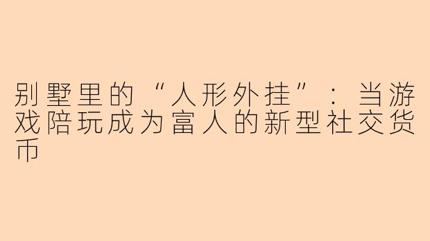 别墅里的“人形外挂”:当游戏陪玩成为富人的新型社交货币