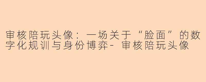 审核陪玩头像:一场关于“脸面”的数字化规训与身份博弈-审核陪玩头像