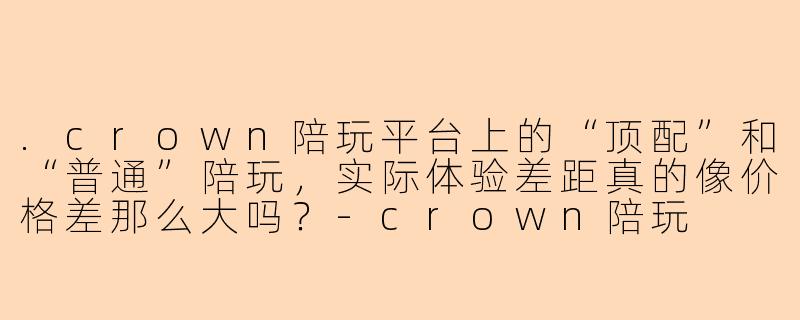 .crown陪玩平台上的“顶配”和“普通”陪玩,实际体验差距真的像价格差那么大吗?-crown陪玩