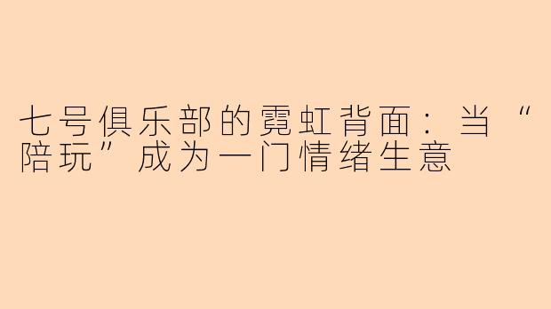 七号俱乐部的霓虹背面:当“陪玩”成为一门情绪生意