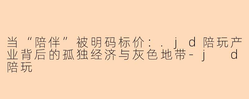 当“陪伴”被明码标价:.jd陪玩产业背后的孤独经济与灰色地带-j d陪玩