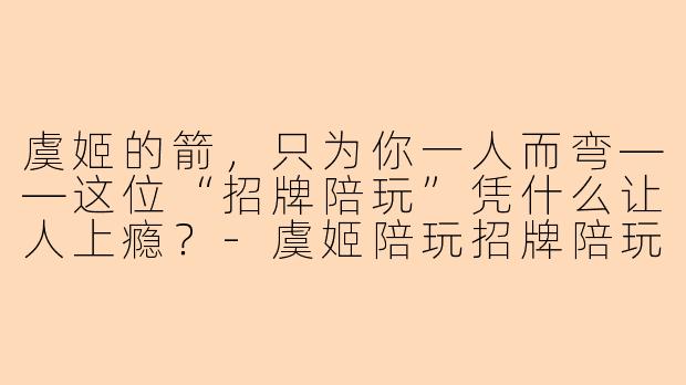 虞姬的箭,只为你一人而弯——这位“招牌陪玩”凭什么让人上瘾?-虞姬陪玩招牌陪玩
