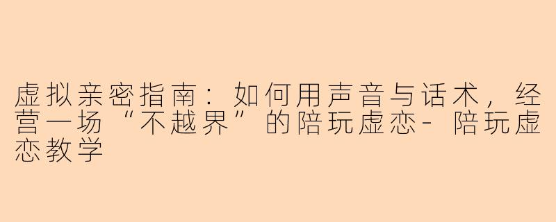 虚拟亲密指南：如何用声音与话术，经营一场“不越界”的陪玩虚恋-陪玩虚恋教学