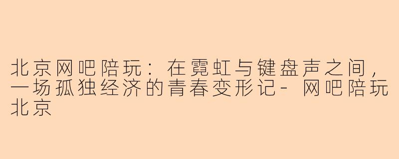 北京网吧陪玩:在霓虹与键盘声之间,一场孤独经济的青春变形记-网吧陪玩北京