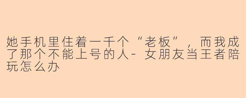 她手机里住着一千个“老板”,而我成了那个不能上号的人-女朋友当王者陪玩怎么办