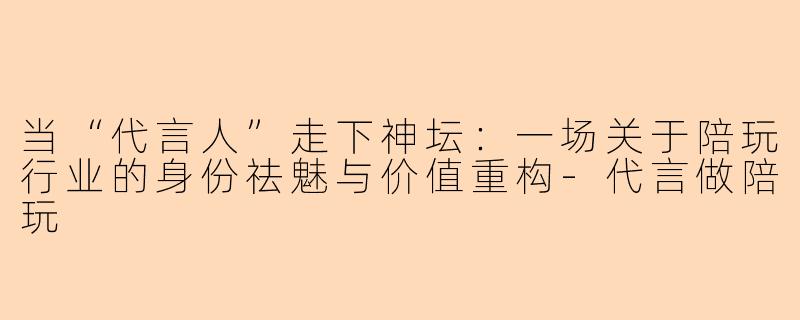 当“代言人”走下神坛:一场关于陪玩行业的身份祛魅与价值重构-代言做陪玩