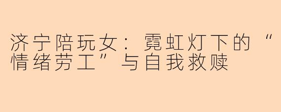 济宁陪玩女:霓虹灯下的“情绪劳工”与自我救赎
