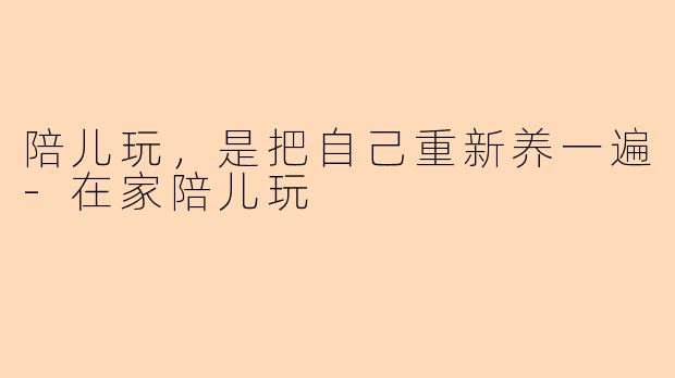 陪儿玩,是把自己重新养一遍-在家陪儿玩