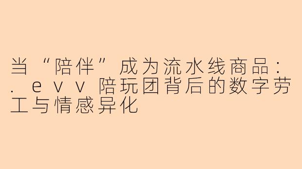 当“陪伴”成为流水线商品:.evv陪玩团背后的数字劳工与情感异化