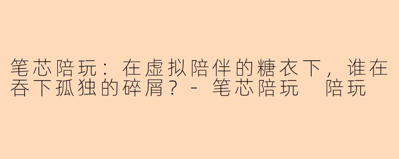 笔芯陪玩:在虚拟陪伴的糖衣下,谁在吞下孤独的碎屑?-笔芯陪玩 陪玩