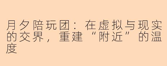 月夕陪玩团:在虚拟与现实的交界,重建“附近”的温度