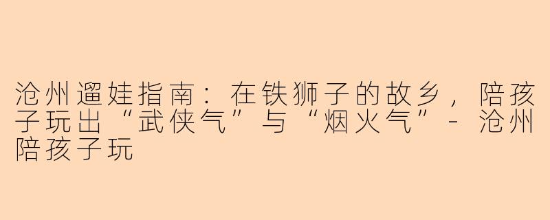 沧州遛娃指南:在铁狮子的故乡,陪孩子玩出“武侠气”与“烟火气”-沧州陪孩子玩
