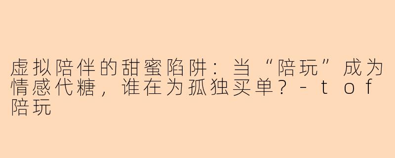 虚拟陪伴的甜蜜陷阱:当“陪玩”成为情感代糖,谁在为孤独买单?-tof陪玩