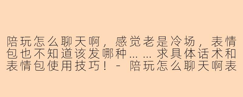 陪玩怎么聊天啊,感觉老是冷场,表情包也不知道该发哪种……求具体话术和表情包使用技巧!-陪玩怎么聊天啊表情包