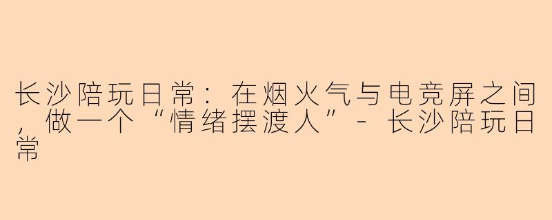 长沙陪玩日常:在烟火气与电竞屏之间,做一个“情绪摆渡人”-长沙陪玩日常