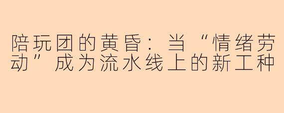 陪玩团的黄昏:当“情绪劳动”成为流水线上的新工种
