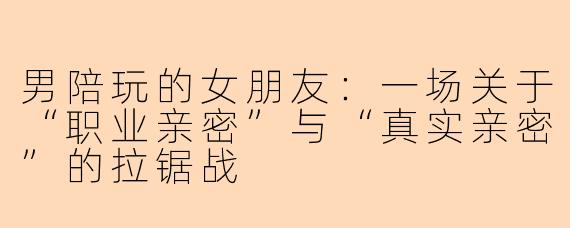 男陪玩的女朋友:一场关于“职业亲密”与“真实亲密”的拉锯战
