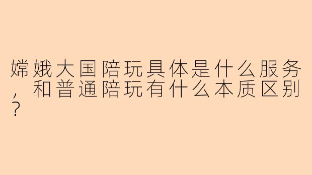 嫦娥大国陪玩具体是什么服务,和普通陪玩有什么本质区别?