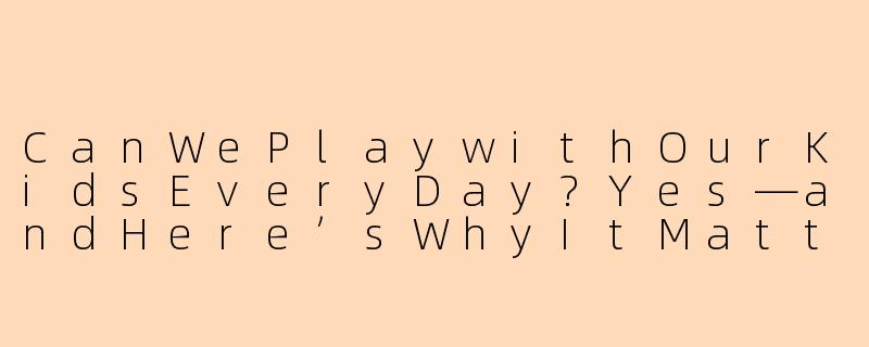 CanWePlaywithOurKidsEveryDay?Yes—andHere’sWhyItMattersMoreThanYouThink-每天可以陪孩子玩吗英文