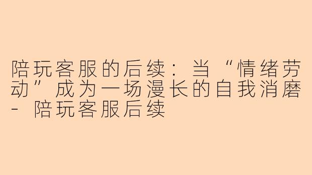 陪玩客服的后续：当“情绪劳动”成为一场漫长的自我消磨-陪玩客服后续