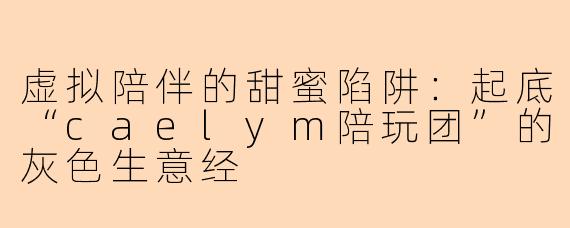 虚拟陪伴的甜蜜陷阱:起底“caelym陪玩团”的灰色生意经