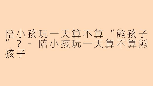 陪小孩玩一天算不算“熊孩子”？-陪小孩玩一天算不算熊孩子