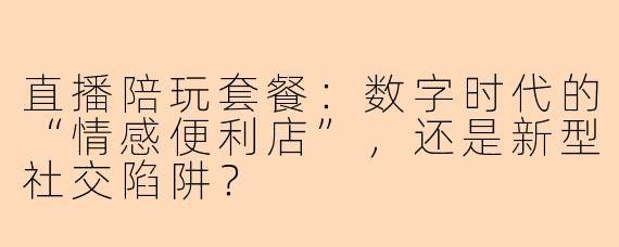 直播陪玩套餐:数字时代的“情感便利店”,还是新型社交陷阱?