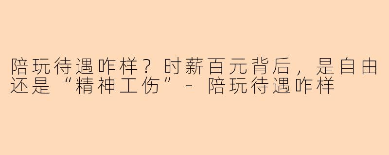 陪玩待遇咋样？时薪百元背后，是自由还是“精神工伤”-陪玩待遇咋样