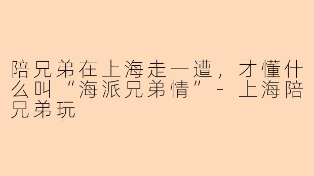 陪兄弟在上海走一遭,才懂什么叫“海派兄弟情”-上海陪兄弟玩