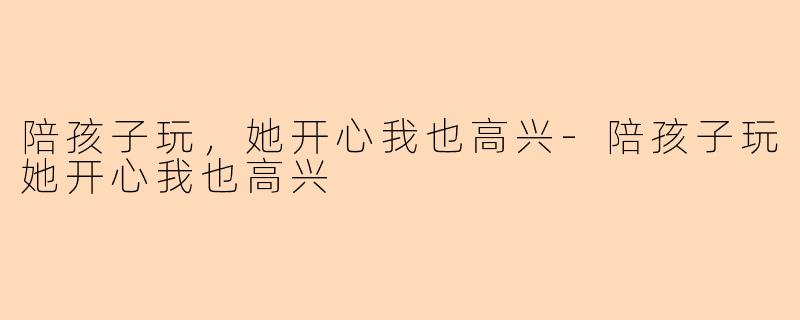 陪孩子玩,她开心我也高兴-陪孩子玩她开心我也高兴