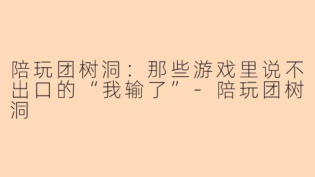 陪玩团树洞:那些游戏里说不出口的“我输了”-陪玩团树洞