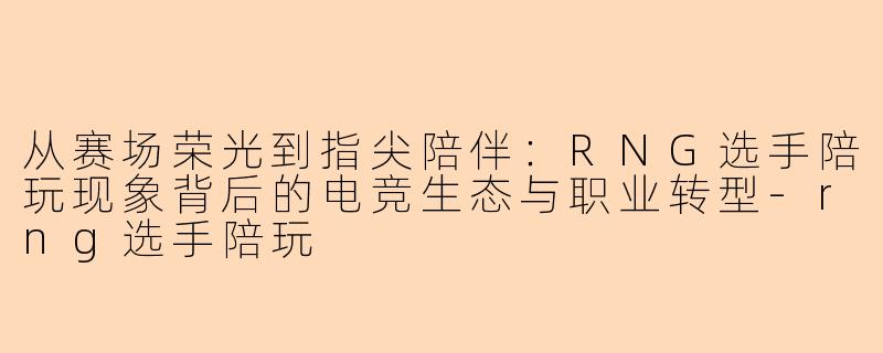 从赛场荣光到指尖陪伴:RNG选手陪玩现象背后的电竞生态与职业转型-rng选手陪玩