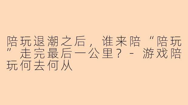 陪玩退潮之后，谁来陪“陪玩”走完最后一公里？-游戏陪玩何去何从