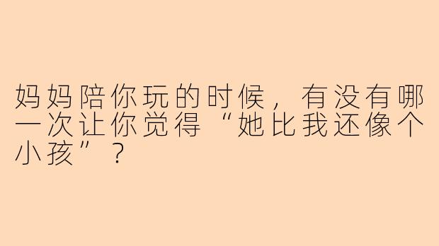 妈妈陪你玩的时候,有没有哪一次让你觉得“她比我还像个小孩”?