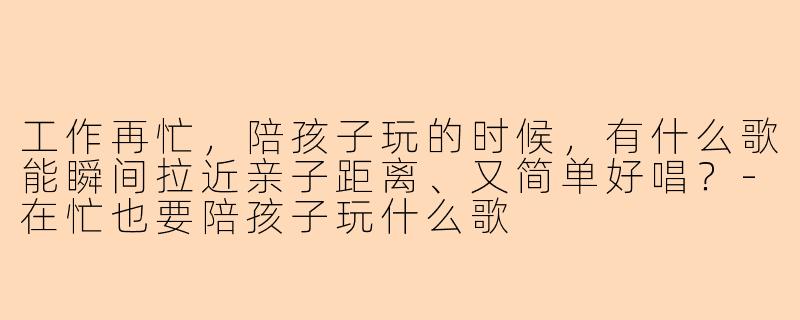 工作再忙，陪孩子玩的时候，有什么歌能瞬间拉近亲子距离、又简单好唱？-在忙也要陪孩子玩什么歌