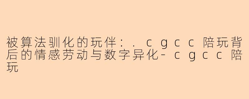 被算法驯化的玩伴:.cgcc陪玩背后的情感劳动与数字异化-cgcc陪玩