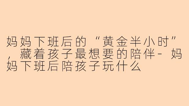 妈妈下班后的“黄金半小时”，藏着孩子最想要的陪伴-妈妈下班后陪孩子玩什么