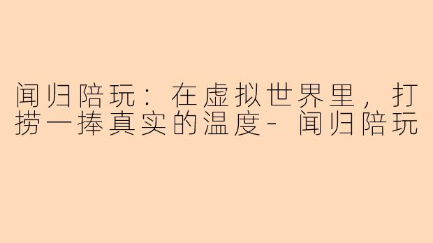 闻归陪玩:在虚拟世界里,打捞一捧真实的温度-闻归陪玩
