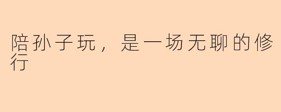 陪孙子玩,是一场无聊的修行