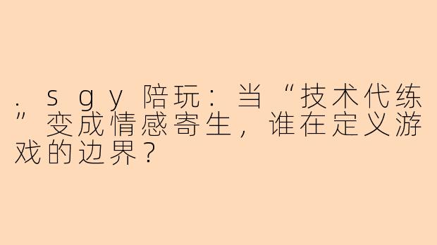 .sgy陪玩：当“技术代练”变成情感寄生，谁在定义游戏的边界？
