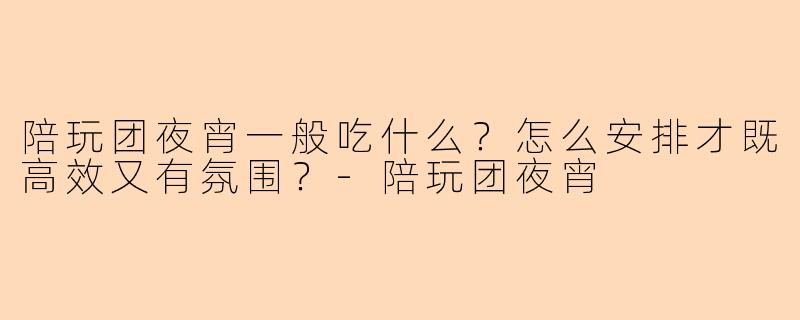 陪玩团夜宵一般吃什么?怎么安排才既高效又有氛围?-陪玩团夜宵