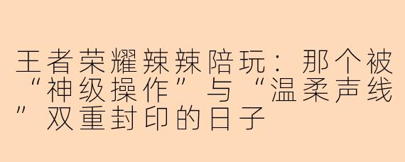 王者荣耀辣辣陪玩:那个被“神级操作”与“温柔声线”双重封印的日子