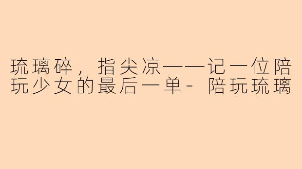 琉璃碎,指尖凉——记一位陪玩少女的最后一单-陪玩琉璃